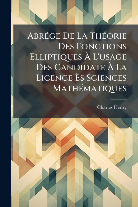 Abrége De La Théorie Des Fonctions Elliptiques À L’usage Des Candidate À La Licence Ès Sciences Mathématiques