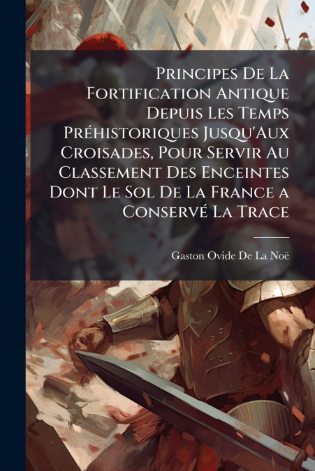 Principes De La Fortification Antique Depuis Les Temps Préhistoriques Jusqu’Aux Croisades, Pour Servir Au Classement Des Enceintes Dont Le Sol De La France a Conservé La Trace