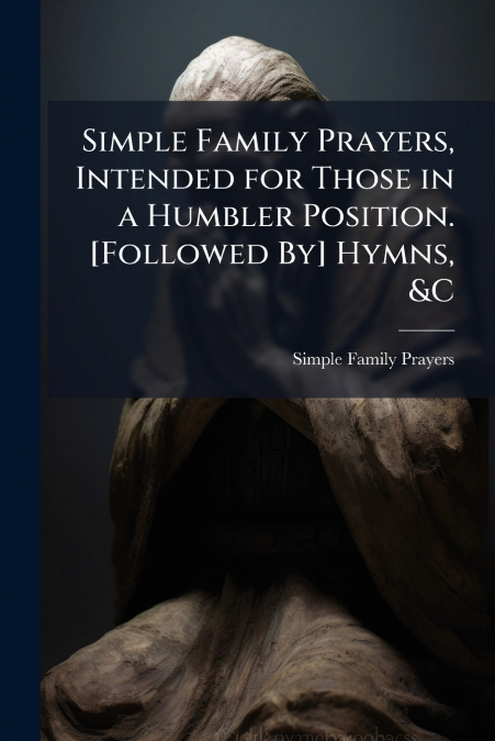 Simple Family Prayers, Intended for Those in a Humbler Position. [Followed By] Hymns, &C