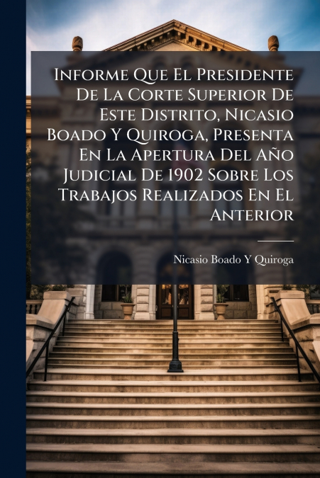 Informe Que El Presidente De La Corte Superior De Este Distrito, Nicasio Boado Y Quiroga, Presenta En La Apertura Del Año Judicial De 1902 Sobre Los Trabajos Realizados En El Anterior
