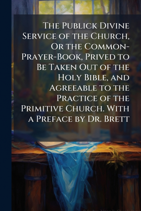 The Publick Divine Service of the Church, Or the Common-Prayer-Book, Prived to Be Taken Out of the Holy Bible, and Agreeable to the Practice of the Primitive Church. With a Preface by Dr. Brett
