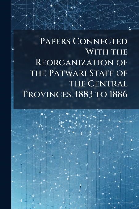Papers Connected With the Reorganization of the Patwari Staff of the Central Provinces, 1883 to 1886