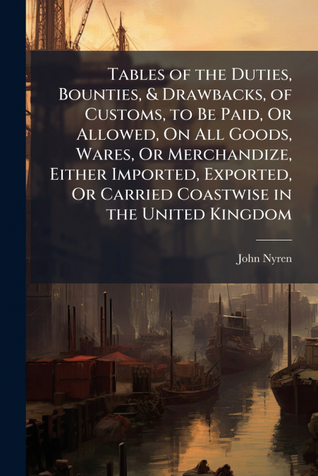 Tables of the Duties, Bounties, & Drawbacks, of Customs, to Be Paid, Or Allowed, On All Goods, Wares, Or Merchandize, Either Imported, Exported, Or Carried Coastwise in the United Kingdom