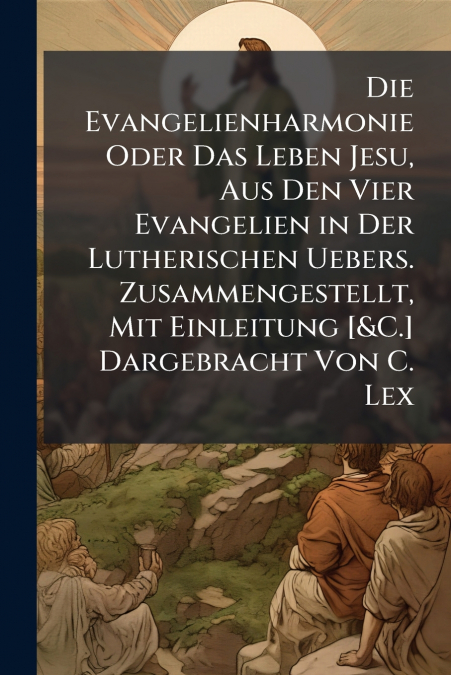 Die Evangelienharmonie Oder Das Leben Jesu, Aus Den Vier Evangelien in Der Lutherischen Uebers. Zusammengestellt, Mit Einleitung [&C.] Dargebracht Von C. Lex