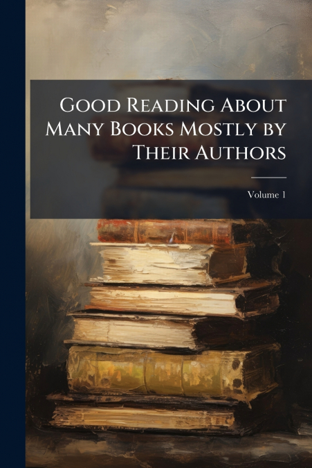 Good Reading About Many Books Mostly by Their Authors; Volume 1