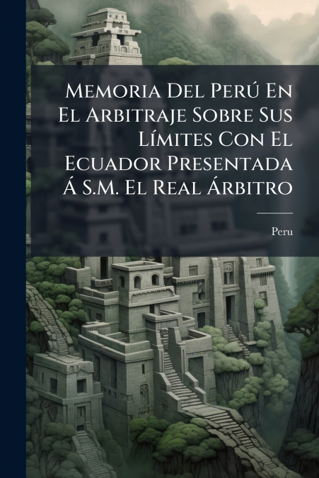 Memoria Del Perú En El Arbitraje Sobre Sus Límites Con El Ecuador Presentada Á S.M. El Real Árbitro