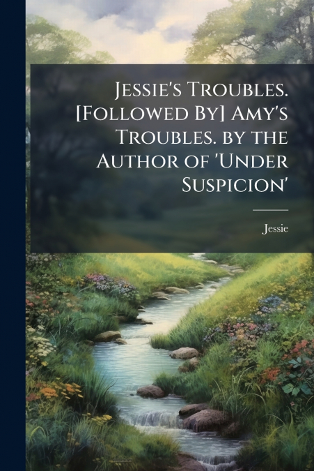 Jessie’s Troubles. [Followed By] Amy’s Troubles. by the Author of ’Under Suspicion’