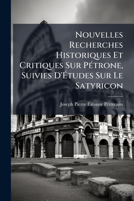 Nouvelles Recherches Historiques Et Critiques Sur Pétrone, Suivies D’Études Sur Le Satyricon