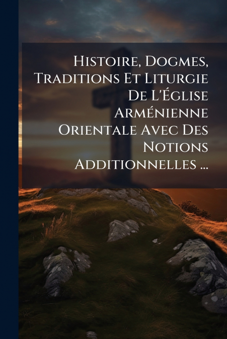 Histoire, Dogmes, Traditions Et Liturgie De L’Église Arménienne Orientale Avec Des Notions Additionnelles ...