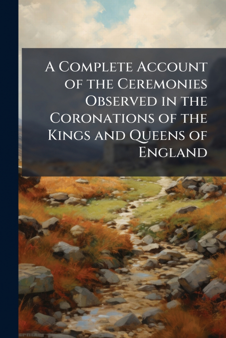 A Complete Account of the Ceremonies Observed in the Coronations of the Kings and Queens of England