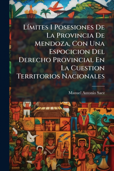 Límites I Posesiones De La Provincia De Mendoza, Con Una Espocicion Del Derecho Provincial En La Cuestion Territorios Nacionales