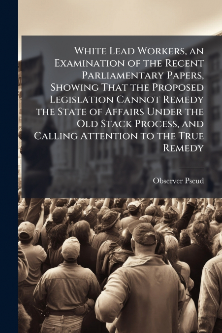 White Lead Workers, an Examination of the Recent Parliamentary Papers, Showing That the Proposed Legislation Cannot Remedy the State of Affairs Under the Old Stack Process, and Calling Attention to th