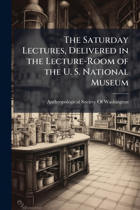 The Saturday Lectures, Delivered in the Lecture-Room of the U. S. National Museum