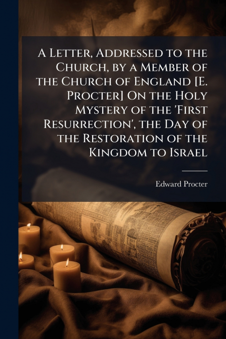 A Letter, Addressed to the Church, by a Member of the Church of England [E. Procter] On the Holy Mystery of the ’First Resurrection’, the Day of the Restoration of the Kingdom to Israel