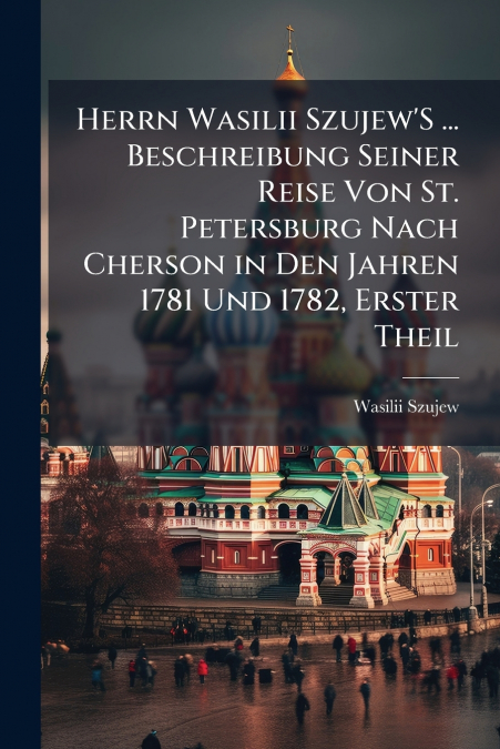 Herrn Wasilii Szujew’S ... Beschreibung Seiner Reise Von St. Petersburg Nach Cherson in Den Jahren 1781 Und 1782, Erster Theil