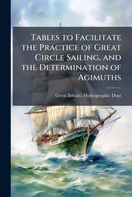Tables to Facilitate the Practice of Great Circle Sailing, and the Determination of Agimuths