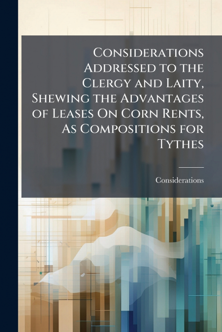 Considerations Addressed to the Clergy and Laity, Shewing the Advantages of Leases On Corn Rents, As Compositions for Tythes