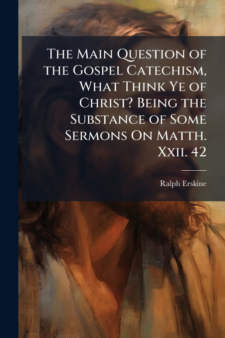 The Main Question of the Gospel Catechism, What Think Ye of Christ? Being the Substance of Some Sermons On Matth. Xxii. 42