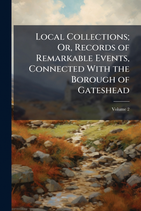 Local Collections; Or, Records of Remarkable Events, Connected With the Borough of Gateshead; Volume 2