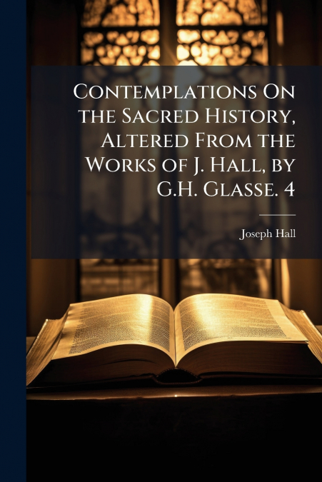 Contemplations On the Sacred History, Altered From the Works of J. Hall, by G.H. Glasse. 4