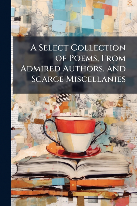 A Select Collection of Poems, From Admired Authors, and Scarce Miscellanies