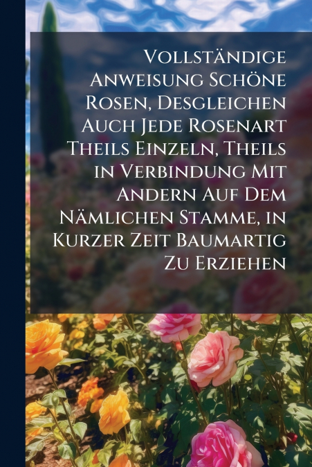 Vollständige Anweisung Schöne Rosen, Desgleichen Auch Jede Rosenart Theils Einzeln, Theils in Verbindung Mit Andern Auf Dem Nämlichen Stamme, in Kurzer Zeit Baumartig Zu Erziehen
