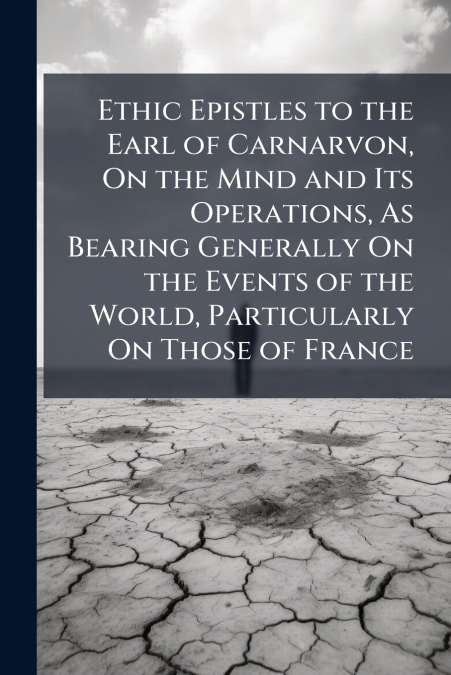 Ethic Epistles to the Earl of Carnarvon, On the Mind and Its Operations, As Bearing Generally On the Events of the World, Particularly On Those of France