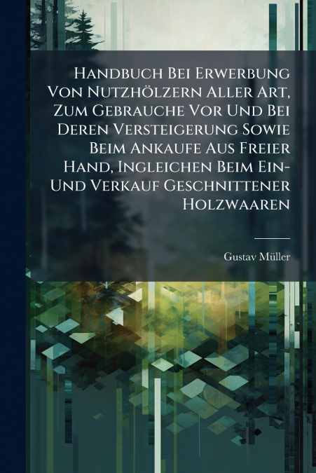 Handbuch Bei Erwerbung Von Nutzhölzern Aller Art, Zum Gebrauche Vor Und Bei Deren Versteigerung Sowie Beim Ankaufe Aus Freier Hand, Ingleichen Beim Ein- Und Verkauf Geschnittener Holzwaaren