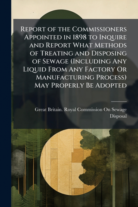 Report of the Commissioners Appointed in 1898 to Inquire and Report What Methods of Treating and Disposing of Sewage (Including Any Liquid From Any Factory Or Manufacturing Process) May Properly Be Ad