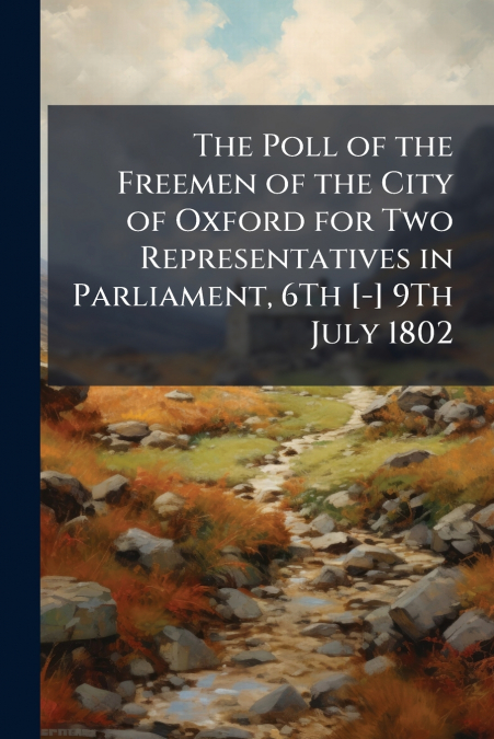 The Poll of the Freemen of the City of Oxford for Two Representatives in Parliament, 6Th [-] 9Th July 1802