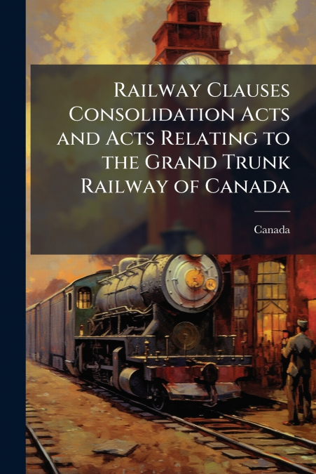 Railway Clauses Consolidation Acts and Acts Relating to the Grand Trunk Railway of Canada