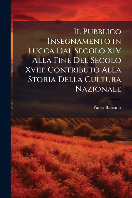 Il Pubblico Insegnamento in Lucca Dal Secolo XIV Alla Fine Del Secolo Xviii; Contributo Alla Storia Della Cultura Nazionale