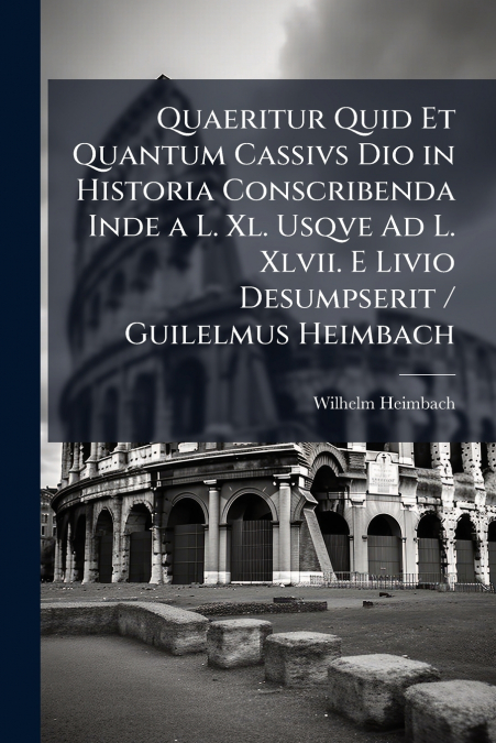 Quaeritur Quid Et Quantum Cassivs Dio in Historia Conscribenda Inde a L. Xl. Usqve Ad L. Xlvii. E Livio Desumpserit / Guilelmus Heimbach