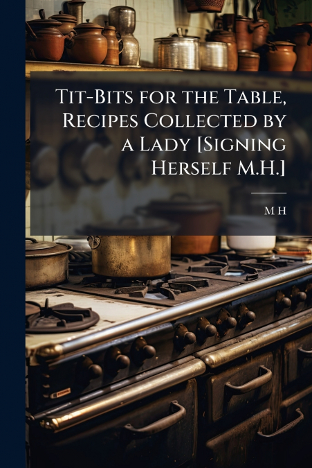 Tit-Bits for the Table, Recipes Collected by a Lady [Signing Herself M.H.]
