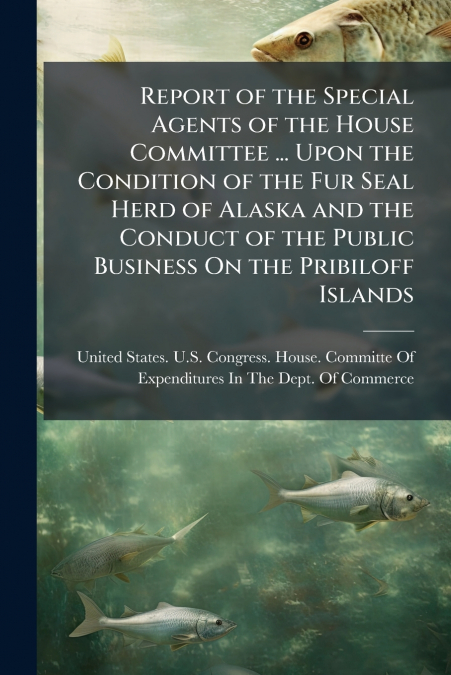 Report of the Special Agents of the House Committee ... Upon the Condition of the Fur Seal Herd of Alaska and the Conduct of the Public Business On the Pribiloff Islands