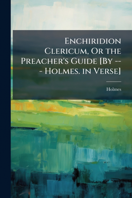 Enchiridion Clericum, Or the Preacher’s Guide [By --- Holmes. in Verse]