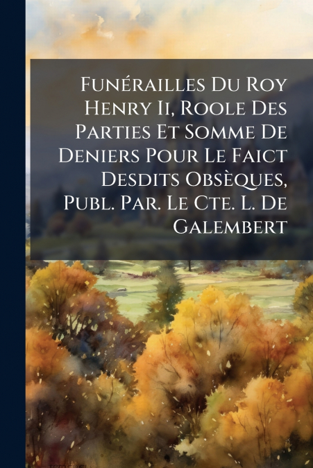 Funérailles Du Roy Henry Ii, Roole Des Parties Et Somme De Deniers Pour Le Faict Desdits Obsèques, Publ. Par. Le Cte. L. De Galembert