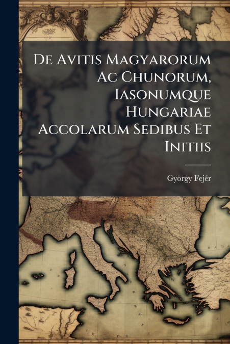 De Avitis Magyarorum Ac Chunorum, Iasonumque Hungariae Accolarum Sedibus Et Initiis