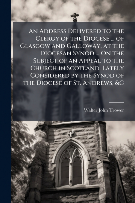 An Address Delivered to the Clergy of the Diocese ... of Glasgow and Galloway, at the Diocesan Synod ... On the Subject of an Appeal to the Church in Scotland, Lately Considered by the Synod of the Di