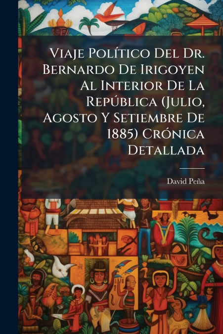 Viaje Político Del Dr. Bernardo De Irigoyen Al Interior De La República (Julio, Agosto Y Setiembre De 1885) Crónica Detallada