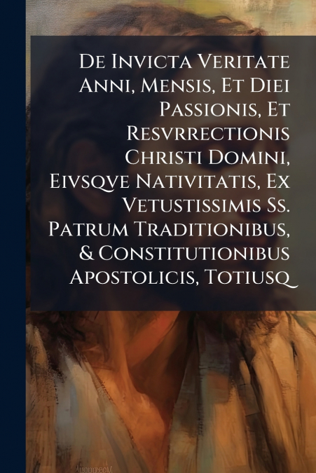 De Invicta Veritate Anni, Mensis, Et Diei Passionis, Et Resvrrectionis Christi Domini, Eivsqve Nativitatis, Ex Vetustissimis Ss. Patrum Traditionibus, & Constitutionibus Apostolicis, Totiusq