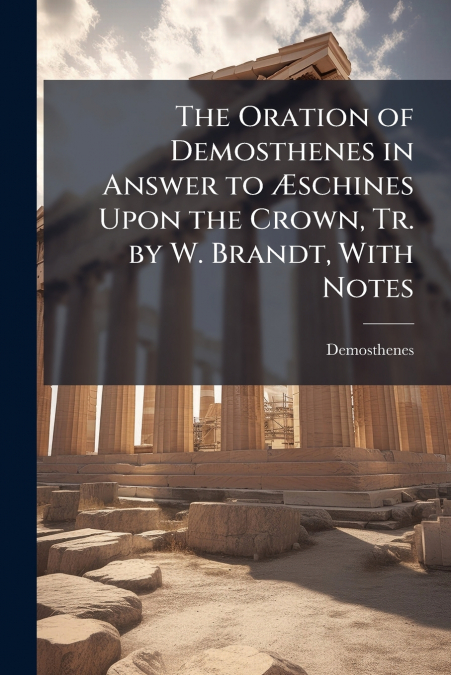The Oration of Demosthenes in Answer to Æschines Upon the Crown, Tr. by W. Brandt, With Notes