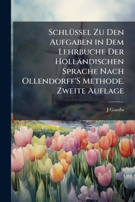Schlüssel Zu Den Aufgaben in Dem Lehrbuche Der Holländischen Sprache Nach Ollendorff’S Methode. Zweite Auflage