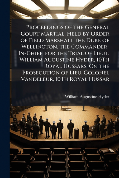 Proceedings of the General Court Martial, Held by Order of Field Marshall the Duke of Wellington, the Commander-In-Chief, for the Trial of Lieut. William Augustine Hyder, 10Th Royal Hussars, On the Pr