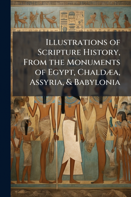 Illustrations of Scripture History, From the Monuments of Egypt, Chaldæa, Assyria, & Babylonia
