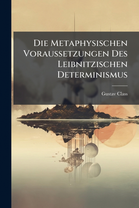 Die Metaphysischen Voraussetzungen Des Leibnitzischen Determinismus