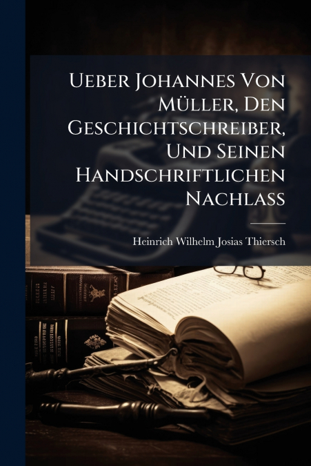 Ueber Johannes Von Müller, Den Geschichtschreiber, Und Seinen Handschriftlichen Nachlass