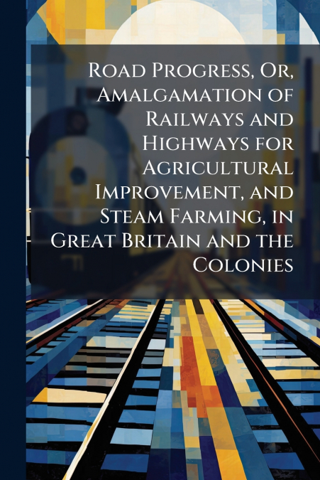 Road Progress, Or, Amalgamation of Railways and Highways for Agricultural Improvement, and Steam Farming, in Great Britain and the Colonies