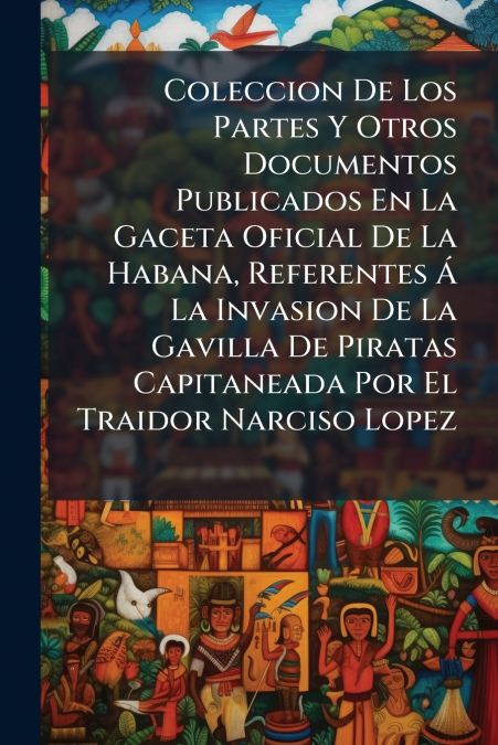 Coleccion De Los Partes Y Otros Documentos Publicados En La Gaceta Oficial De La Habana, Referentes Á La Invasion De La Gavilla De Piratas Capitaneada Por El Traidor Narciso Lopez