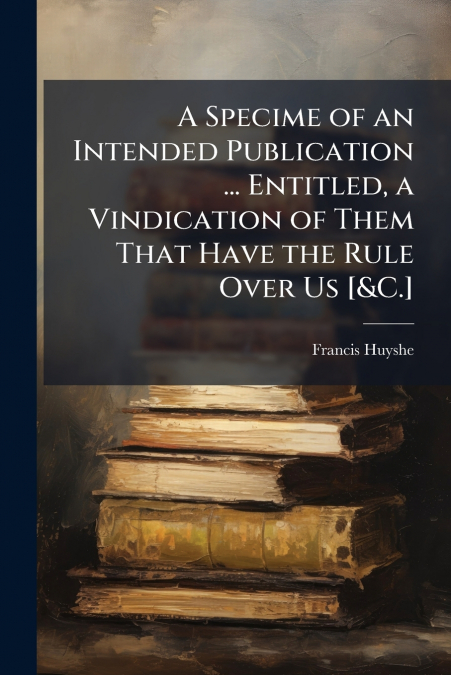 A Specime of an Intended Publication ... Entitled, a Vindication of Them That Have the Rule Over Us [&C.]